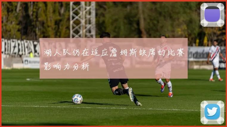 湖人队仍在适应詹姆斯缺席的比赛影响力分析