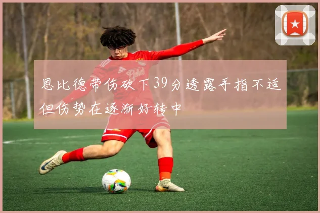 恩比德带伤砍下39分透露手指不适但伤势在逐渐好转中