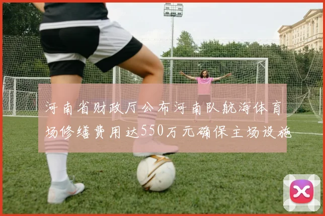 河南省财政厅公布河南队航海体育场修缮费用达550万元确保主场设施安全