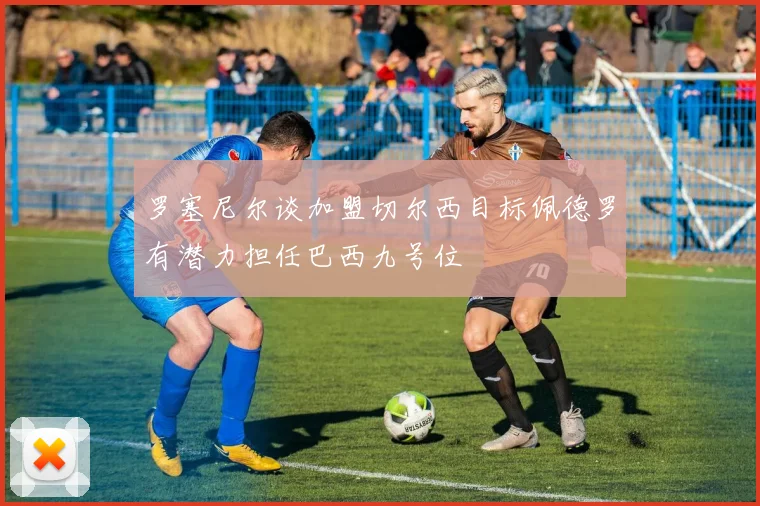 罗塞尼尔谈加盟切尔西目标佩德罗有潜力担任巴西九号位