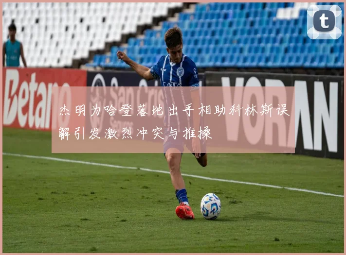 杰明为哈登落地出手相助科林斯误解引发激烈冲突与推搡
