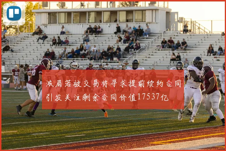 浓眉若被交易将寻求提前续约合同引发关注剩余合同价值17537亿