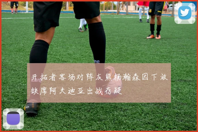 开拓者客场对阵灰熊杨瀚森因下放缺席阿夫迪亚出战存疑