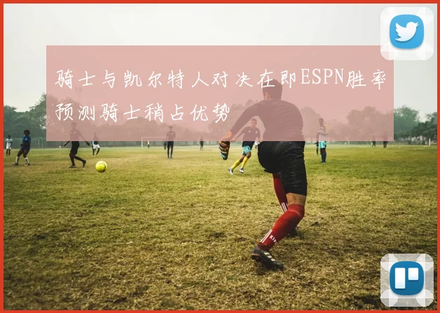 骑士与凯尔特人对决在即ESPN胜率预测骑士稍占优势