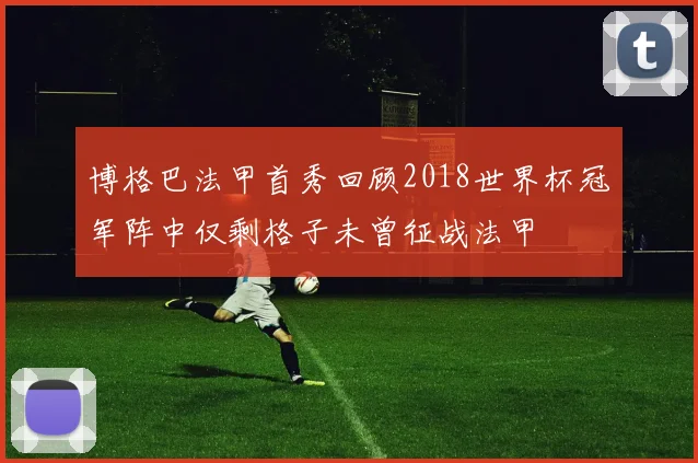 博格巴法甲首秀回顾2018世界杯冠军阵中仅剩格子未曾征战法甲