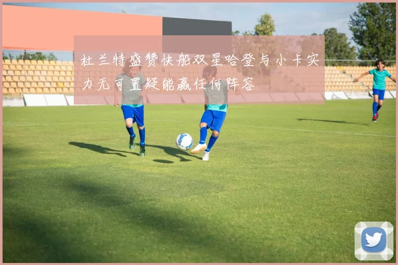 杜兰特盛赞快船双星哈登与小卡实力无可置疑能赢任何阵容