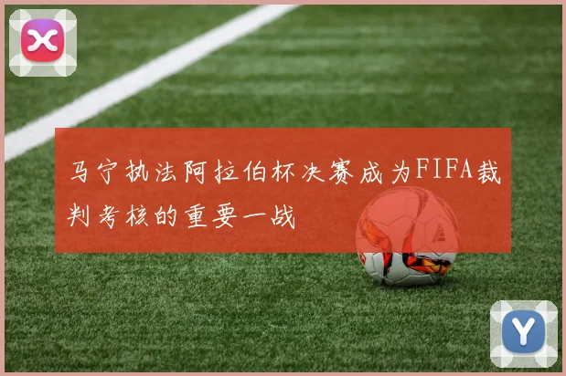 马宁执法阿拉伯杯决赛成为FIFA裁判考核的重要一战