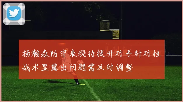 杨瀚森防守表现待提升对手针对性战术显露出问题需及时调整