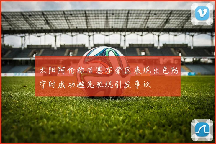 太阳阿伦称活塞在禁区表现出色防守时成功避免犯规引发争议