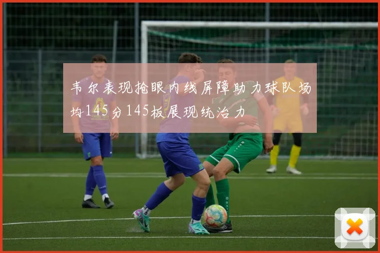 韦尔表现抢眼内线屏障助力球队场均145分145板展现统治力