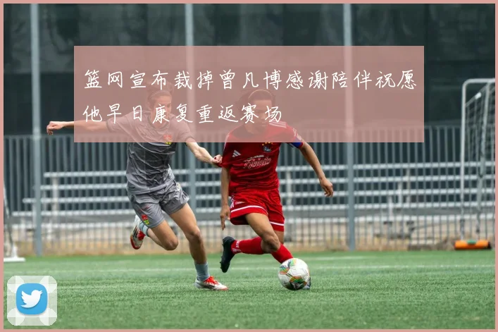 篮网宣布裁掉曾凡博感谢陪伴祝愿他早日康复重返赛场