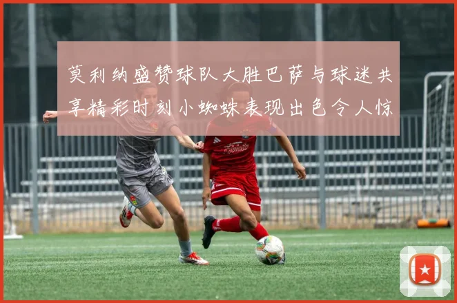 莫利纳盛赞球队大胜巴萨与球迷共享精彩时刻小蜘蛛表现出色令人惊艳