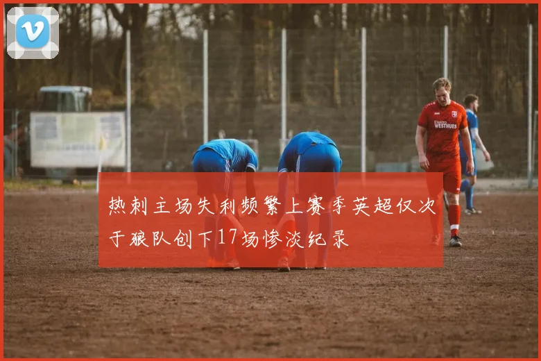 热刺主场失利频繁上赛季英超仅次于狼队创下17场惨淡纪录