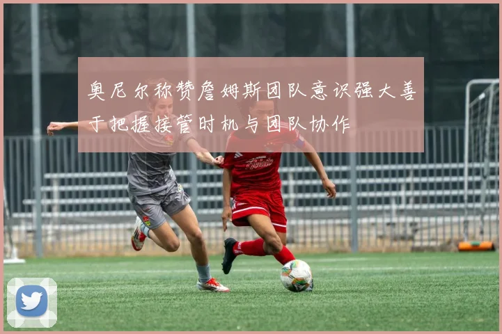 奥尼尔称赞詹姆斯团队意识强大善于把握接管时机与团队协作