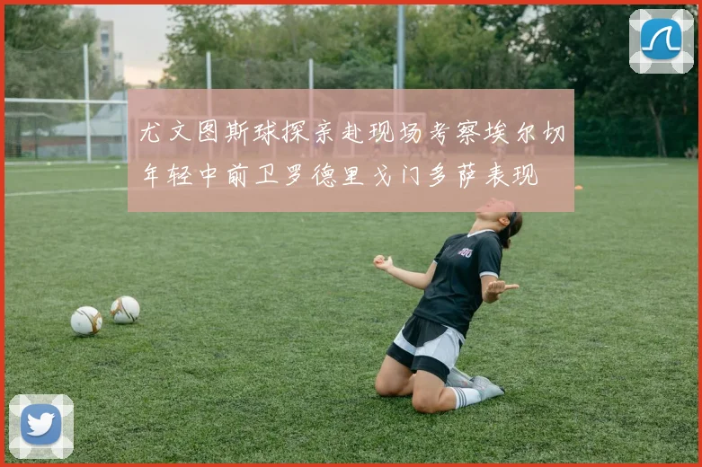 尤文图斯球探亲赴现场考察埃尔切年轻中前卫罗德里戈门多萨表现