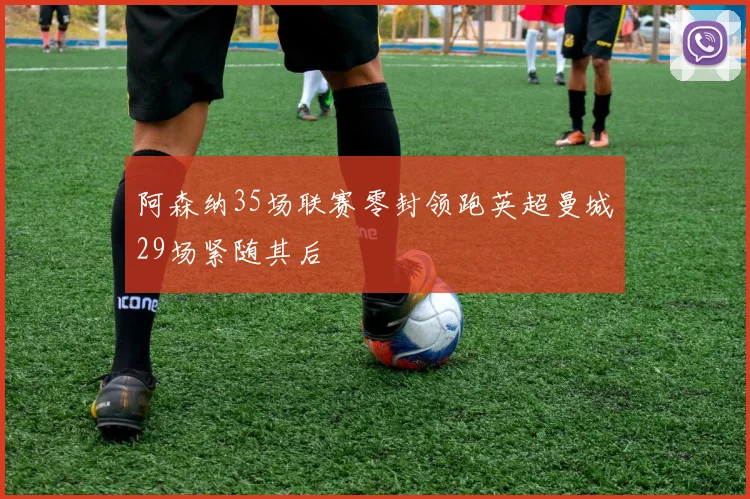 阿森纳35场联赛零封领跑英超曼城29场紧随其后