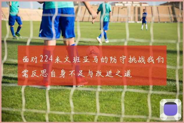 面对224米文班亚马的防守挑战我们需反思自身不足与改进之道