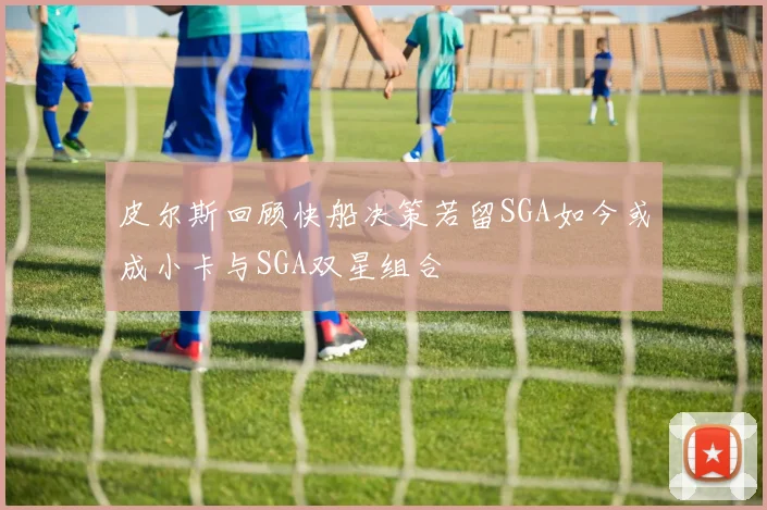 皮尔斯回顾快船决策若留SGA如今或成小卡与SGA双星组合