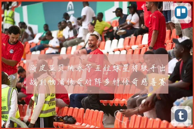 海皮亚贝纳永等五位球星将联手出战利物浦传奇对阵多特传奇慈善赛