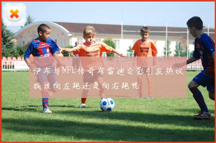 伊布与NFL传奇布雷迪合影引发热议我该向左跑还是向右跑呢